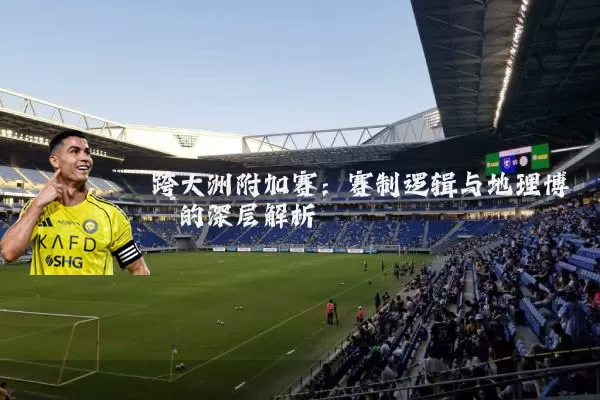 跨大洲附加赛:赛制逻辑与地理博弈的深层解析